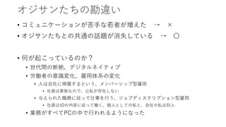 オジサンたちの勘違い
• コミュニケーションが苦手な若者が増えた → ×
• オジサンたちとの共通の話題が消失している → 〇
• 何が起こっているのか？
• 世代間の断絶、デジタルネイティブ
• 労働者の意識変化、雇用体系の変化
• 人は会社に帰属するという、メンバーシップ型雇用
• 社員は家族なので、公私が存在しない
• 与えられた職務に従って仕事を行う、ジョブディスクリプション型雇用
• 社員はJDの内容に従って働く、個人としての私と、会社の私は別人
• 業務がすべてPCの中で行われるようになった
 