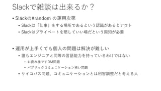 Slackで雑談は出来るか？
• Slackの#random の運用次第
• Slackは「仕事」をする場所であるという認識があるとアウト
• Slackはプライベートを晒していい場だという周知が必要
• 運用が上手くても個人の問題は解決が難しい
• 誰もエンジニアと同等の言語能力を持っているわけではない
• お疲れ様ですDM問題
• パブリックコミュニケーション怖い問題
• サイコパス問題、コミュニケーションとは利害調整だと考える人
 
