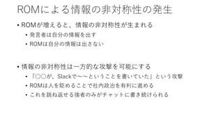 ROMによる情報の非対称性の発生
• ROMが増えると、情報の非対称性が生まれる
• 発言者は自分の情報を出す
• ROMは自分の情報は出さない
• 情報の非対称性は一方的な攻撃を可能にする
• 「○○が、Slackで～～ということを書いていた」という攻撃
• ROMは人を貶めることで社内政治を有利に進める
• これを跳ね返せる強者のみがチャットに書き続けられる
 
