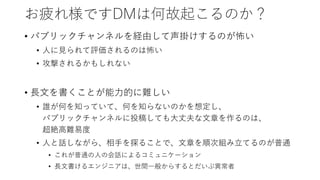 お疲れ様ですDMは何故起こるのか？
• パブリックチャンネルを経由して声掛けするのが怖い
• 人に見られて評価されるのは怖い
• 攻撃されるかもしれない
• 長文を書くことが能力的に難しい
• 誰が何を知っていて、何を知らないのかを想定し、
パブリックチャンネルに投稿しても大丈夫な文章を作るのは、
超絶高難易度
• 人と話しながら、相手を探ることで、文章を順次組み立てるのが普通
• これが普通の人の会話によるコミュニケーション
• 長文書けるエンジニアは、世間一般からするとだいぶ異常者
 
