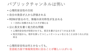 パブリックチャンネルは怖い
• 心理的安全性の欠如
• 自分の発言が人から評価される
• ROMが居るので、情報の非対称性が生まれる
• 一方的に攻撃されるリスクが増える
• 公に長文を書く能力的な問題
• 心理的安全性が担保されても、長文を書けるかどうかはまた別
• 短文対話から、相手を探ってコミュニケーションをとることは多くの人が出
来る
• 心理的安全性は何とかなっても、
言語能力面で情報発信側に回ることが難しい人がいる
 