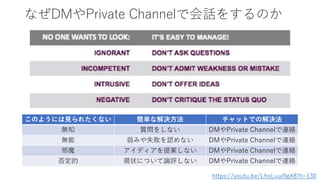 なぜDMやPrivate Channelで会話をするのか
https://youtu.be/LhoLuui9gX8?t=130
このようには見られたくない 簡単な解決方法 チャットでの解決法
無知 質問をしない DMやPrivate Channelで連絡
無能 弱みや失敗を認めない DMやPrivate Channelで連絡
邪魔 アイディアを提案しない DMやPrivate Channelで連絡
否定的 現状について論評しない DMやPrivate Channelで連絡
 