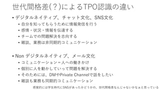 世代間格差(？)によるTPO認識の違い
• デジタルネイティブ、チャット文化、SNS文化
• 自分を知ってもらうために情報発信を行う
• 感情・状況・情報を伝達する
• チームでの問題解決を志向する
• 雑談、業務は非同期的コミュニケーション
• Non デジタルネイティブ、メール文化
• コミュニケーション＝人への働きかけ
• 個別に人を動かしていって問題を解決する
• そのためには、DMやPrivate Channelで話をしたい
• 雑談も業務も同期的コミュニケーション
感覚的には学生時代にSNSがあったかどうかの、世代間格差なんじゃないかなぁと思っている
 