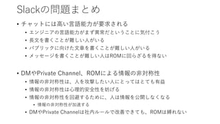 Slackの問題まとめ
• チャットには高い言語能力が要求される
• エンジニアの言語能力がまず異常だということに気付こう
• 長文を書くことが難しい人がいる
• パブリックに向けた文章を書くことが難しい人がいる
• メッセージを書くことが難しい人はROMに回らざるを得ない
• DMやPrivate Channel、ROMによる情報の非対称性
• 情報の非対称性は、人を攻撃したい人にとってはとても有益
• 情報の非対称性は心理的安全性を妨げる
• 情報の非対称性を回避するために、人は情報を公開しなくなる
• 情報の非対称性が加速する
• DMやPrivate Channelは社内ルールで改善できても、ROMは縛れない
 