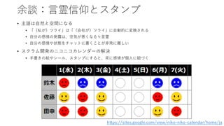 余談：言霊信仰とスタンプ
• 主語は自然と空間になる
• 「（私が）ツライ」は「（会社が）ツライ」に自動的に変換される
• 自分の感情の発露は、空気が悪くなる≒言霊
• 自分の感情や状態をチャットに書くことが非常に難しい
• スクラム開発のニコニコカレンダーの解決
• 手書きの絵やシール、スタンプにすると、常に感情が個人に紐づく
https://sites.google.com/view/niko-niko-calendar/home/ja
 
