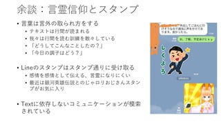 余談：言霊信仰とスタンプ
• 言葉は言外の取られ方をする
• テキストは行間が読まれる
• 我々は行間を読む訓練を散々している
• 「どうしてこんなことしたの？」
• 「今日の調子はどう？」
• Lineのスタンプはスタンプ通りに受け取る
• 感情を感情として伝える、言霊になりにくい
• 最近は銀河英雄伝説とのじゃロリおじさんスタン
プがお気に入り
• Textに依存しないコミュニケーションが模索
されている
 