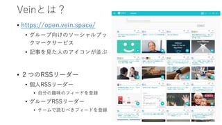 Veinとは？
• https://open.vein.space/
• グループ向けのソーシャルブッ
クマークサービス
• 記事を見た人のアイコンが並ぶ
• ２つのRSSリーダー
• 個人RSSリーダー
• 自分の趣味のフィードを登録
• グループRSSリーダー
• チームで読むべきフィードを登録
 
