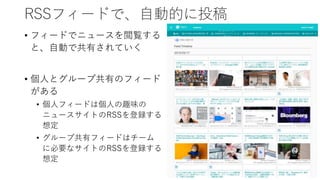 RSSフィードで、自動的に投稿
• フィードでニュースを閲覧する
と、自動で共有されていく
• 個人とグループ共有のフィード
がある
• 個人フィードは個人の趣味の
ニュースサイトのRSSを登録する
想定
• グループ共有フィードはチーム
に必要なサイトのRSSを登録する
想定
 