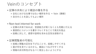 Veinのコンセプト
• 記事の共有により雑談の種を作る
• 会社における仕事ではない場所を作る ＝ Vein（静脈）
• 自分のことを話してもよい場所
• Non-text internet for work
• 記事の共有であれば、言語能力が高くなくとも気軽に行える
• 意図的にコメントを書きづらくすることで長文を阻止
• 投稿に対して、感想や説明を求める空気を排除する
• 記事閲覧者の可視化
• 投稿と閲覧の区別を下げることで、投稿しやすくする
• 誰が何を見ているかから、雑談につなげやすくする
• 情報の非対称性がなるべく発生しないようにする
 