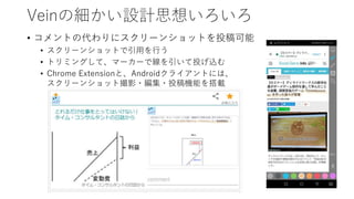 Veinの細かい設計思想いろいろ
• コメントの代わりにスクリーンショットを投稿可能
• スクリーンショットで引用を行う
• トリミングして、マーカーで線を引いて投げ込む
• Chrome Extensionと、Androidクライアントには、
スクリーンショット撮影・編集・投稿機能を搭載
 
