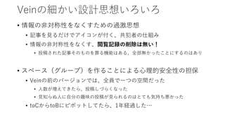 Veinの細かい設計思想いろいろ
• 情報の非対称性をなくすための過激思想
• 記事を見るだけでアイコンが付く、共犯者の仕組み
• 情報の非対称性をなくす、閲覧記録の削除は無い！
• 投稿された記事そのものを葬る機能はある、全部無かったことにするのはあり
• スペース（グループ）を作ることによる心理的安全性の担保
• Veinの前のバージョンでは、全員で一つの空間だった
• 人数が増えてきたら、投稿しづらくなった
• 見知らぬ人に自分の趣味の投稿が見られるのはとても気持ち悪かった
• toCからtoBにピボットしてたら、1年経過した…
 