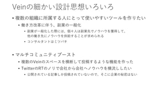 Veinの細かい設計思想いろいろ
• 複数の組織に所属する人にとって使いやすいツールを作りたい
• 働き方改革に伴う、副業の一般化
• 副業が一般化した際には、個々人は副業先でノウハウを獲得して、
他の働き先にノウハウを供給することが求められる
• コンサルタントはミツバチ
• マルチコミュニティブースト
• 複数のVeinのスペースを横断して投稿するような機能を作った
• TwitterのRTのノリで会社から会社へノウハウを横流ししたい
• 公開されている記事しか投稿されていないので、そこに企業の秘密はない
 