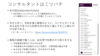 コンサルタントはミツバチ
• 右の図はtokorotenのslack
• 5社同時にコンサルティングや顧問契約を行い、
かつ複数のコミュニティに所属しているとこうなる
• 花から花へ、花粉を運ぶ蜜蜂のように、コンサルタントは
ある会社で見つけた知恵を別の会社に運んでそこに植え付
ける訳である。
• C・N・パーキンソン https://brevis.exblog.jp/2641571/
• 複数の組織で働く人は、会社間で知恵のやり取りをする
• 守秘義務は絶対に守るのは当然
• 守秘義務以外の抽象化された知識や、公開情報は輸出可能
• ある会社で話題の記事は、別の会社でも有益
• マルチポストは悪ではない
 