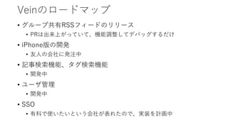 Veinのロードマップ
• グループ共有RSSフィードのリリース
• PRは出来上がっていて、機能調整してデバッグするだけ
• iPhone版の開発
• 友人の会社に発注中
• 記事検索機能、タグ検索機能
• 開発中
• ユーザ管理
• 開発中
• SSO
• 有料で使いたいという会社が表れたので、実装を計画中
 