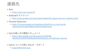 連絡先
• Vein
• https://open.vein.space/#/
• Androidクライアント
• https://play.google.com/store/apps/details?id=space.vein.vein_android_client
• Chrome Extension
• https://chrome.google.com/webstore/detail/vein-a-new-social-
reading/enbmoagmhglhpniadofemlmhpjhncpna
• Veinの使い方の簡易ドキュメント
• https://docs.google.com/document/d/1b9mM-
yWvihkzYPulkGFD54NEagYHY81Xrhy0v2b_rsE/edit?usp=sharing
• Veinについての問い合わせ・サポート
• support@nextint.co.jp
 