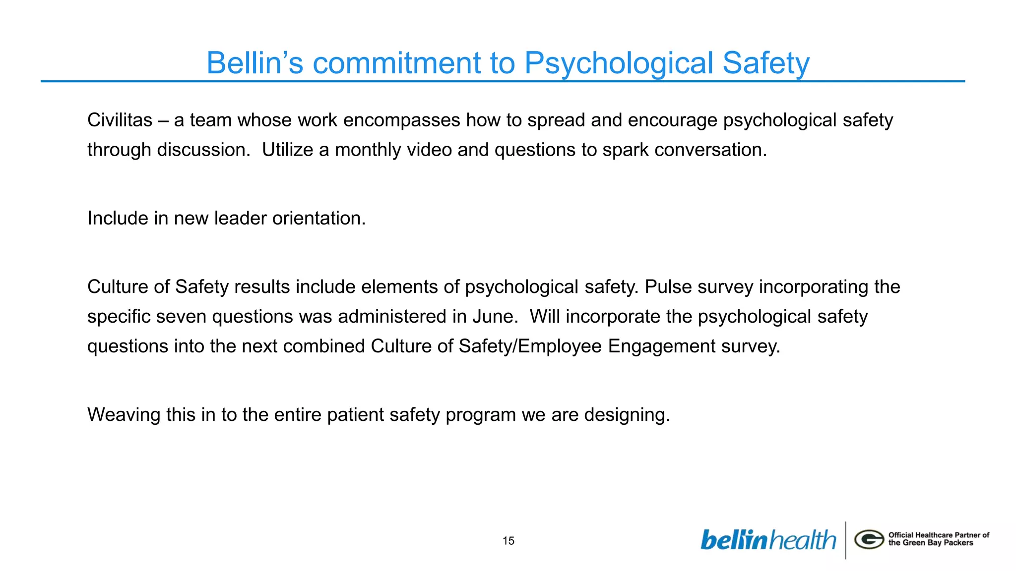 15
Bellin’s commitment to Psychological Safety
Civilitas – a team whose work encompasses how to spread and encourage psychological safety
through discussion. Utilize a monthly video and questions to spark conversation.
Include in new leader orientation.
Culture of Safety results include elements of psychological safety. Pulse survey incorporating the
specific seven questions was administered in June. Will incorporate the psychological safety
questions into the next combined Culture of Safety/Employee Engagement survey.
Weaving this in to the entire patient safety program we are designing.
 
