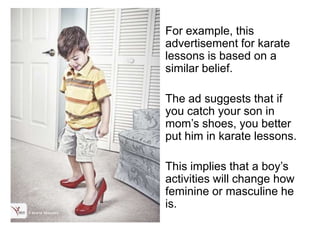 For example, this
advertisement for karate
lessons is based on a
similar belief.

The ad suggests that if
you catch your son in
mom’s shoes, you better
put him in karate lessons.

This implies that a boy’s
activities will change how
feminine or masculine he
is.
 