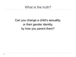 What is the truth?


Can you change a child’s sexuality,
     or their gender identity,
    by how you parent them?
 