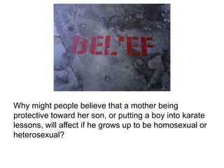 Why might people believe that a mother being
protective toward her son, or putting a boy into karate
lessons, will affect if he grows up to be homosexual or
heterosexual?
 