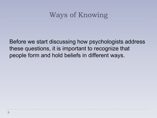 Ways of Knowing


Before we start discussing how psychologists address
these questions, it is important to recognize that
people form and hold beliefs in different ways.
 