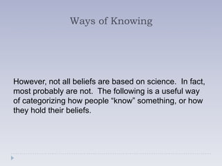 Ways of Knowing




However, not all beliefs are based on science. In fact,
most probably are not. The following is a useful way
of categorizing how people “know” something, or how
they hold their beliefs.
 