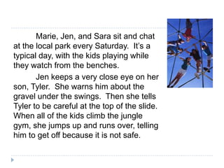 Marie, Jen, and Sara sit and chat
at the local park every Saturday. It’s a
typical day, with the kids playing while
they watch from the benches.
       Jen keeps a very close eye on her
son, Tyler. She warns him about the
gravel under the swings. Then she tells
Tyler to be careful at the top of the slide.
When all of the kids climb the jungle
gym, she jumps up and runs over, telling
him to get off because it is not safe.
 