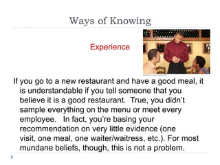 Ways of Knowing

                      Experience



If you go to a new restaurant and have a good meal, it
   is understandable if you tell someone that you
   believe it is a good restaurant. True, you didn’t
   sample everything on the menu or meet every
   employee. In fact, you’re basing your
   recommendation on very little evidence (one
   visit, one meal, one waiter/waitress, etc.). For most
   mundane beliefs, though, this is not a problem.
 
