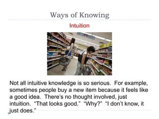 Ways of Knowing
                       Intuition




Not all intuitive knowledge is so serious. For example,
sometimes people buy a new item because it feels like
a good idea. There’s no thought involved, just
intuition. “That looks good.” “Why?” “I don’t know, it
just does.”
 