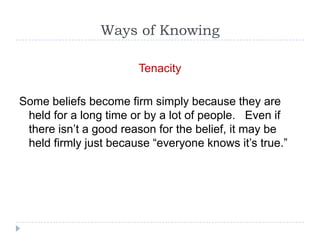 Ways of Knowing

                       Tenacity

Some beliefs become firm simply because they are
 held for a long time or by a lot of people. Even if
 there isn’t a good reason for the belief, it may be
 held firmly just because “everyone knows it’s true.”
 