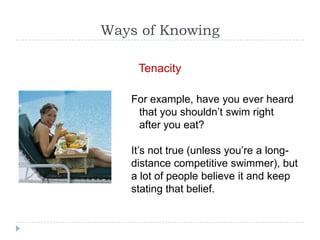 Ways of Knowing

    Tenacity

   For example, have you ever heard
    that you shouldn’t swim right
    after you eat?

   It’s not true (unless you’re a long-
   distance competitive swimmer), but
   a lot of people believe it and keep
   stating that belief.
 