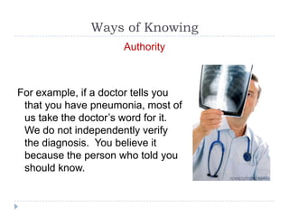 Ways of Knowing
                     Authority



For example, if a doctor tells you
 that you have pneumonia, most of
 us take the doctor’s word for it.
 We do not independently verify
 the diagnosis. You believe it
 because the person who told you
 should know.
 