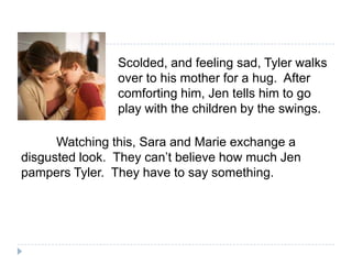 Scolded, and feeling sad, Tyler walks
                over to his mother for a hug. After
                comforting him, Jen tells him to go
                play with the children by the swings.

      Watching this, Sara and Marie exchange a
disgusted look. They can’t believe how much Jen
pampers Tyler. They have to say something.
 