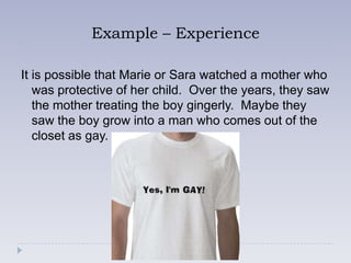 Example – Experience

It is possible that Marie or Sara watched a mother who
   was protective of her child. Over the years, they saw
   the mother treating the boy gingerly. Maybe they
   saw the boy grow into a man who comes out of the
   closet as gay.
 