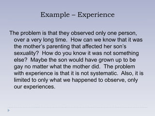 Example – Experience

The problem is that they observed only one person,
 over a very long time. How can we know that it was
 the mother’s parenting that affected her son’s
 sexuality? How do you know it was not something
 else? Maybe the son would have grown up to be
 gay no matter what the mother did. The problem
 with experience is that it is not systematic. Also, it is
 limited to only what we happened to observe, only
 our experiences.
 