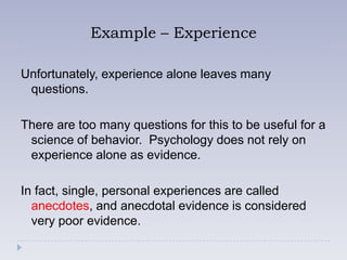 Example – Experience

Unfortunately, experience alone leaves many
 questions.

There are too many questions for this to be useful for a
 science of behavior. Psychology does not rely on
 experience alone as evidence.

In fact, single, personal experiences are called
  anecdotes, and anecdotal evidence is considered
  very poor evidence.
 