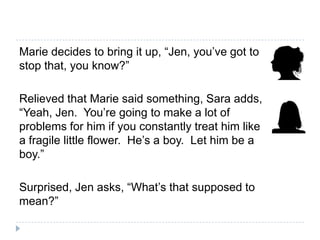 Marie decides to bring it up, “Jen, you’ve got to
stop that, you know?”

Relieved that Marie said something, Sara adds,
“Yeah, Jen. You’re going to make a lot of
problems for him if you constantly treat him like
a fragile little flower. He’s a boy. Let him be a
boy.”

Surprised, Jen asks, “What’s that supposed to
mean?”
 