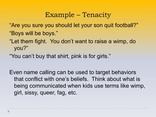 Example – Tenacity
“Are you sure you should let your son quit football?”
“Boys will be boys.”
“Let them fight. You don’t want to raise a wimp, do
  you?”
“You can’t buy that shirt, pink is for girls.”

Even name calling can be used to target behaviors
 that conflict with one’s beliefs. Think about what is
 being communicated when kids use terms like wimp,
 girl, sissy, queer, fag, etc.
 