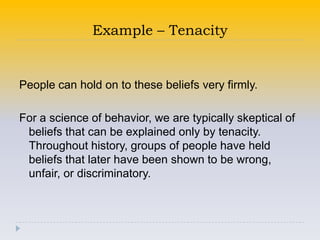 Example – Tenacity


People can hold on to these beliefs very firmly.

For a science of behavior, we are typically skeptical of
 beliefs that can be explained only by tenacity.
 Throughout history, groups of people have held
 beliefs that later have been shown to be wrong,
 unfair, or discriminatory.
 