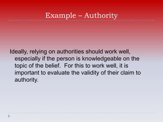 Example – Authority



Ideally, relying on authorities should work well,
  especially if the person is knowledgeable on the
  topic of the belief. For this to work well, it is
  important to evaluate the validity of their claim to
  authority.
 