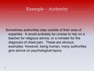 Example – Authority



Sometimes authorities step outside of their area of
 expertise. It would probably be unwise to rely on a
 teacher for religious advice, or a minister for the
 diagnosis of chest pain. These are obvious
 examples. However, being human, many authorities
 give advice on psychological topics.
 