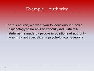 Example – Authority


For this course, we want you to learn enough basic
 psychology to be able to critically evaluate the
 statements made by people in positions of authority
 who may not specialize in psychological research.
 