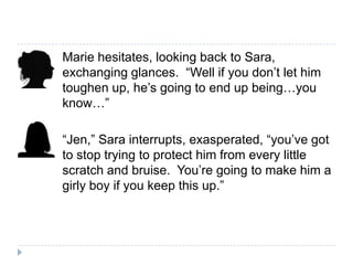 Marie hesitates, looking back to Sara,
exchanging glances. “Well if you don’t let him
toughen up, he’s going to end up being…you
know…”

“Jen,” Sara interrupts, exasperated, “you’ve got
to stop trying to protect him from every little
scratch and bruise. You’re going to make him a
girly boy if you keep this up.”
 