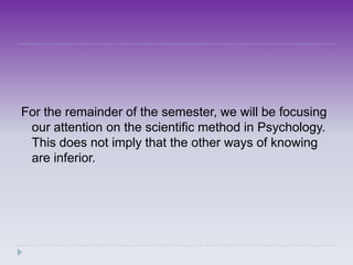 For the remainder of the semester, we will be focusing
 our attention on the scientific method in Psychology.
 This does not imply that the other ways of knowing
 are inferior.
 