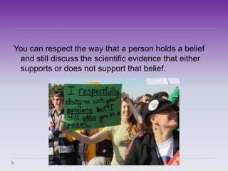 You can respect the way that a person holds a belief
 and still discuss the scientific evidence that either
 supports or does not support that belief.
 