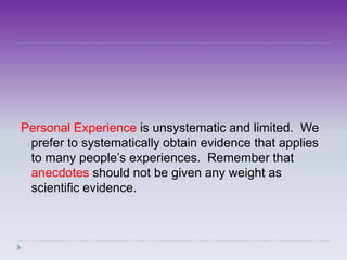 Personal Experience is unsystematic and limited. We
 prefer to systematically obtain evidence that applies
 to many people’s experiences. Remember that
 anecdotes should not be given any weight as
 scientific evidence.
 