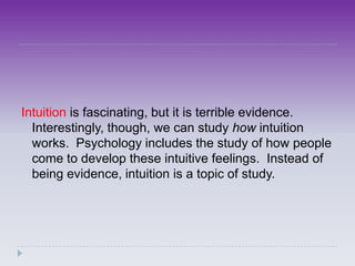 Intuition is fascinating, but it is terrible evidence.
  Interestingly, though, we can study how intuition
  works. Psychology includes the study of how people
  come to develop these intuitive feelings. Instead of
  being evidence, intuition is a topic of study.
 