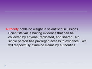 Authority holds no weight in scientific discussions.
 Scientists value having evidence that can be
 collected by anyone, replicated, and shared. No
 single person has privileged access to evidence. We
 will respectfully examine claims by authorities.
 