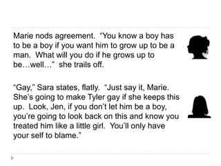 Marie nods agreement. “You know a boy has
to be a boy if you want him to grow up to be a
man. What will you do if he grows up to
be…well…” she trails off.

“Gay,” Sara states, flatly. “Just say it, Marie.
She’s going to make Tyler gay if she keeps this
up. Look, Jen, if you don’t let him be a boy,
you’re going to look back on this and know you
treated him like a little girl. You’ll only have
your self to blame.”
 