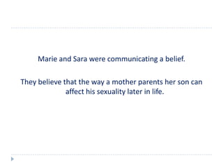 Marie and Sara were communicating a belief.

They believe that the way a mother parents her son can
              affect his sexuality later in life.
 