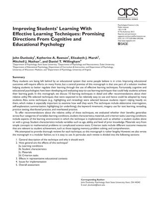Psychological Science in the

Improving Students’ Learning With                                                                               Public Interest
                                                                                                                14(1) 4­–58
                                                                                                                © The Author(s) 2013
Effective Learning Techniques: Promising                                                                        Reprints and permission:
                                                                                                                sagepub.com/journalsPermissions.nav

Directions From Cognitive and                                                                                   DOI: 10.1177/1529100612453266
                                                                                                                http://pspi.sagepub.com

Educational Psychology

John Dunlosky1, Katherine A. Rawson1, Elizabeth J. Marsh2 ,
Mitchell J. Nathan3, and Daniel T. Willingham4
1
Department of Psychology, Kent State University; 2Department of Psychology and Neuroscience, Duke University;
3
Department of Educational Psychology, Department of Curriculum & Instruction, and Department of Psychology,
University of Wisconsin–Madison; and 4Department of Psychology, University of Virginia


Summary
Many students are being left behind by an educational system that some people believe is in crisis. Improving educational
outcomes will require efforts on many fronts, but a central premise of this monograph is that one part of a solution involves
helping students to better regulate their learning through the use of effective learning techniques. Fortunately, cognitive and
educational psychologists have been developing and evaluating easy-to-use learning techniques that could help students achieve
their learning goals. In this monograph, we discuss 10 learning techniques in detail and offer recommendations about their
relative utility. We selected techniques that were expected to be relatively easy to use and hence could be adopted by many
students. Also, some techniques (e.g., highlighting and rereading) were selected because students report relying heavily on
them, which makes it especially important to examine how well they work. The techniques include elaborative interrogation,
self-explanation, summarization, highlighting (or underlining), the keyword mnemonic, imagery use for text learning, rereading,
practice testing, distributed practice, and interleaved practice.
  To offer recommendations about the relative utility of these techniques, we evaluated whether their benefits generalize
across four categories of variables: learning conditions, student characteristics, materials, and criterion tasks. Learning conditions
include aspects of the learning environment in which the technique is implemented, such as whether a student studies alone
or with a group. Student characteristics include variables such as age, ability, and level of prior knowledge. Materials vary from
simple concepts to mathematical problems to complicated science texts. Criterion tasks include different outcome measures
that are relevant to student achievement, such as those tapping memory, problem solving, and comprehension.
  We attempted to provide thorough reviews for each technique, so this monograph is rather lengthy. However, we also wrote
the monograph in a modular fashion, so it is easy to use. In particular, each review is divided into the following sections:
    1.	 General description of the technique and why it should work
    2.	 How general are the effects of this technique?
      2a. Learning conditions
      2b. Student characteristics
      2c. Materials
      2d. Criterion tasks
    3.	 Effects in representative educational contexts
    4.	 Issues for implementation
    5.	 Overall assessment




                                                                         Corresponding Author:
                                                                         John Dunlosky, Psychology, Kent State University, Kent, OH 44242
                                                                         E-mail: jdunlosk@kent.edu
 